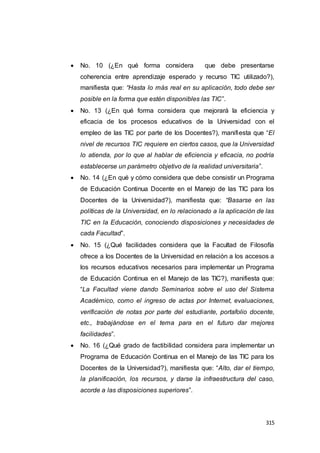 315
 No. 10 (¿En qué forma considera que debe presentarse
coherencia entre aprendizaje esperado y recurso TIC utilizado?),
manifiesta que: “Hasta lo más real en su aplicación, todo debe ser
posible en la forma que estén disponibles las TIC”.
 No. 13 (¿En qué forma considera que mejorará la eficiencia y
eficacia de los procesos educativos de la Universidad con el
empleo de las TIC por parte de los Docentes?), manifiesta que “El
nivel de recursos TIC requiere en ciertos casos, que la Universidad
lo atienda, por lo que al hablar de eficiencia y eficacia, no podría
establecerse un parámetro objetivo de la realidad universitaria”.
 No. 14 (¿En qué y cómo considera que debe consistir un Programa
de Educación Continua Docente en el Manejo de las TIC para los
Docentes de la Universidad?), manifiesta que: “Basarse en las
políticas de la Universidad, en lo relacionado a la aplicación de las
TIC en la Educación, conociendo disposiciones y necesidades de
cada Facultad”.
 No. 15 (¿Qué facilidades considera que la Facultad de Filosofía
ofrece a los Docentes de la Universidad en relación a los accesos a
los recursos educativos necesarios para implementar un Programa
de Educación Continua en el Manejo de las TIC?), manifiesta que:
“La Facultad viene dando Seminarios sobre el uso del Sistema
Académico, como el ingreso de actas por Internet, evaluaciones,
verificación de notas por parte del estudiante, portafolio docente,
etc., trabajándose en el tema para en el futuro dar mejores
facilidades”.
 No. 16 (¿Qué grado de factibilidad considera para implementar un
Programa de Educación Continua en el Manejo de las TIC para los
Docentes de la Universidad?), manifiesta que: “Alto, dar el tiempo,
la planificación, los recursos, y darse la infraestructura del caso,
acorde a las disposiciones superiores”.
 