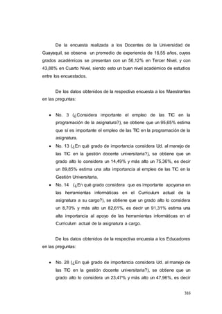 316
De la encuesta realizada a los Docentes de la Universidad de
Guayaquil, se observa un promedio de experiencia de 16,55 años, cuyos
grados académicos se presentan con un 56,12% en Tercer Nivel, y con
43,88% en Cuarto Nivel, siendo esto un buen nivel académico de estudios
entre los encuestados.
De los datos obtenidos de la respectiva encuesta a los Maestrantes
en las preguntas:
 No. 3 (¿Considera importante el empleo de las TIC en la
programación de la asignatura?), se obtiene que un 95,65% estima
que sí es importante el empleo de las TIC en la programación de la
asignatura.
 No. 13 (¿En qué grado de importancia considera Ud. al manejo de
las TIC en la gestión docente universitaria?), se obtiene que un
grado alto lo considera un 14,49% y más alto un 75,36%, es decir
un 89,85% estima una alta importancia al empleo de las TIC en la
Gestión Universitaria.
 No. 14 (¿En qué grado considera que es importante apoyarse en
las herramientas informáticas en el Curriculum actual de la
asignatura a su cargo?), se obtiene que un grado alto lo considera
un 8,70% y más alto un 82,61%, es decir un 91,31% estima una
alta importancia al apoyo de las herramientas informáticas en el
Curriculum actual de la asignatura a cargo.
De los datos obtenidos de la respectiva encuesta a los Educadores
en las preguntas:
 No. 28 (¿En qué grado de importancia considera Ud. al manejo de
las TIC en la gestión docente universitaria?), se obtiene que un
grado alto lo considera un 23,47% y más alto un 47,96%, es decir
 