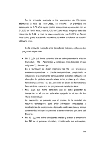 318
De la encuesta realizada a los Maestrantes de Educación
Informática a nivel de Post-Grado, se observa un promedio de
experiencia de 8,71 años, cuyos grados académicos se presentan con un
91,30% en Tercer Nivel, y con 8,70% en Cuarto Nivel, reflejando esto una
diferencia de 7,84 a nivel de años experiencia y un 35,18% en Tercer
Nivel como grado académico, notándose por ende, la voluntad de adquirir
el Cuarto Nivel.
De la entrevista realizada a los Consultores Externos, en base a las
preguntas respectivas:
 No. 6 (¿En qué forma considera que se debe presentar la relación
Curriculum – TIC – Aprendizaje y estrategias metodológicas en una
asignatura?). Se concluye:
En el Curriculum se deben incorporar las TIC en el proceso
enseñanza-aprendizaje u orientación-aprendizaje, propiciando e
induciendo al pensamiento computacional, debiendo reflejarse en
el empleo de plataformas educativas, redes sociales y educativas,
herramientas activas TIC, etc., así como en el uso de herramientas
fuera de línea, como son los programas de instalación local.
 No.7 (¿En qué forma considera que se debe presentar la
innovación en el proceso educativo apoyado en el uso de las
TIC?). Se concluye:
La innovación se presenta con el empleo de la variedad de
recursos tecnológicos, para crear actividades innovadores y
constructoras de conocimiento, debiendo existir una visión y acción
constructivista en que se presente el sentido humano por parte del
Docente.
 No. 10 (¿Cómo debe un Docente analizar y evaluar el empleo de
las TIC en el proceso educativo, considerando sus estrategias,
 
