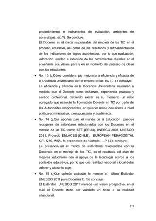 319
procedimientos e instrumentos de evaluación, ambientes de
aprendizaje, etc.?). Se concluye:
El Docente es el único responsable del empleo de las TIC en el
proceso educativo, así como de los resultados y retroalimentación
de los indicadores de logros académicos, por lo que evaluación,
valoración, empleo e inducción de las herramientas digitales en el
enseñante son vitales para y en el momento del proceso de clase
con los estudiantes.
 No. 13 (¿Cómo considera que mejoraría la eficiencia y eficacia de
la Docencia Universitaria con el empleo de las TIC?). Se concluye:
La eficiencia y eficacia en la Docencia Universitaria mejorarán a
medida que el Docente sume esfuerzos, experiencia, práctica y
sentido profesional, debiendo existir en su momento un valor
agregado que estimule la Formación Docente en TIC por parte de
las Autoridades responsables, en quienes recae decisiones a nivel
político-administrativo, presupuestario y académico.
 No. 14 (¿Qué aportes para el mundo de la Educación pueden
recogerse de estándares relacionados con los Docentes en el
manejo de las TIC, como ISTE (EEUU), UNESCO 2008, UNESCO
2011, Proyecto ENLACES (CHILE), EUROPEAN PEDAGOGITAL
ICT, QTS, INSA, la experiencia de Australia, …? ).Se concluye:
La presencia en el mundo de estándares relacionados con la
Docencia en el manejo de las TIC, es el resultado del afán de
mejoras educativas con el apoyo de la tecnología acorde a los
contextos educativos, por lo que una realidad nacional o local debe
valorar y ubicar lo suyo.
 No. 15 (¿Qué opinión particular le merece el último Estándar
UNESCO 2011 para Docentes?). Se concluye:
El Estándar UNESCO 2011 merece una visión prospectiva, en el
cual el Docente debe ser valorado en base a su realidad
situacional.
 