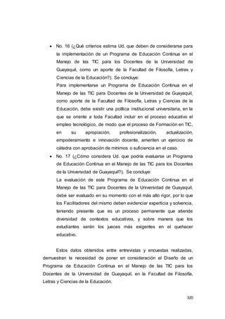320
 No. 16 (¿Qué criterios estima Ud. que deben de considerarse para
la implementación de un Programa de Educación Continua en el
Manejo de las TIC para los Docentes de la Universidad de
Guayaquil, como un aporte de la Facultad de Filosofía, Letras y
Ciencias de la Educación?). Se concluye:
Para implementarse un Programa de Educación Continua en el
Manejo de las TIC para Docentes de la Universidad de Guayaquil,
como aporte de la Facultad de Filosofía, Letras y Ciencias de la
Educación, debe existir una política institucional universitaria, en la
que se oriente a toda Facultad incluir en el proceso educativo el
empleo tecnológico, de modo que el proceso de Formación en TIC,
en su apropiación, profesionalización, actualización,
empoderamiento e innovación docente, ameriten un ejercicio de
cátedra con aprobación de mínimos o suficiencia en el caso.
 No. 17 (¿Cómo considera Ud. que podría evaluarse un Programa
de Educación Continua en el Manejo de las TIC para los Docentes
de la Universidad de Guayaquil?). Se concluye:
La evaluación de este Programa de Educación Continua en el
Manejo de las TIC para Docentes de la Universidad de Guayaquil,
debe ser evaluado en su momento con el más alto rigor, por lo que
los Facilitadores del mismo deben evidenciar experticia y solvencia,
teniendo presente que es un proceso permanente que atiende
diversidad de contextos educativos, y sobre manera que los
estudiantes serán los jueces más exigentes en el quehacer
educativo.
Estos datos obtenidos entre entrevistas y encuestas realizadas,
demuestran la necesidad de poner en consideración el Diseño de un
Programa de Educación Continua en el Manejo de las TIC para los
Docentes de la Universidad de Guayaquil, en la Facultad de Filosofía,
Letras y Ciencias de la Educación.
 