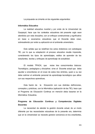 321
La propuesta se cimenta en los siguientes argumentos:
Informática Educativa
La realidad educativa mundial y por ende de la Universidad de
Guayaquil, hace que los contextos educativos del presente siglo sean
atendidos por esta disciplina, con un enfoque constructivista y significativo
en base a escenarios educativos que el Docente debe crear,
sobresaliendo por ende su aplicación en el ambiente universitario.
Esto señala que se redefinan los actos didácticos con estrategias
TIC, por lo que su adaptación al proceso educativo resulta imperante,
considerando los tipos de aprendizajes, estilos de aprender de los
estudiantes, teorías y enfoques de aprendizaje de actualidad.
El modelo TPACK, que reúne tres conocimientos básicos:
Tecnológico, pedagógico y disciplinar, sirve al Docente actual que debe
apuntar a encontrarse en el cruce de estos tres ámbitos, quien a su vez
debe estimar el ambiente personal de aprendizaje tecnológico que utilice
con sus respectivos aprendices.
Esta fusión de la Educación con sus distintas definiciones,
conceptos y prácticas, con la Informática (aplicación de las TIC), hace que
el Programa de Educación Continua en mención deba basarse en la
Informática Educativa.
Programa de Educación Continua y Competencias Digitales
Docentes
La necesidad de atender la gestión docente actual, de un modo
diferente por las necesidades educativas de la presente era, determina
que en la Universidad se necesite generar conciencia en los enseñantes,
 