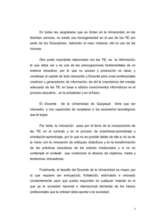 7
En todas las asignaturas que se dictan en la Universidad, en las
distintas carreras, no existe una homogeneidad en el uso de las TIC por
parte de los Educadores, habiendo el caso inclusive, del no uso de las
mismas.
Otro punto importante relacionado con las TIC, es la información,
la que debe ser y es una de las preocupaciones fundamentales de un
sistema educativo, por lo que su acceso y producción es clave, y
constituye el capital de todo educando y Docente para crear profesionales
creativos y generadores de información, de ahí la importancia del manejo
adecuado de las TIC en base a sólidos conocimientos informáticos en el
proceso educativo, en la actualidad y en el futuro.
El Docente de la Universidad de Guayaquil tiene que ser
innovador, y con capacidad de acoplarse a los escenarios tecnológicos
que le toque.
Por tanto, la innovación pasa por el tema de la incorporación de
las TIC en el currículo y en el proceso de enseñanza-aprendizaje u
orientación-aprendizaje, por lo que no es posible hablar de ella si no va de
la mano con la innovación de enfoques didácticos y en la transformación
de las prácticas educativas de los actores involucrados y si no se
contempla el contexto que condiciona el alcance de objetivos, metas y
tendencias innovadoras.
Finalmente, el desafío del Docente de la Universidad es mayor, por
lo que requiere ser enriquecido, fortalecido, estimulado e innovado
constantemente para que pueda responder en cualquier instante en lo
que ya la sociedad nacional e internacional demanda de los futuros
profesionales que la entidad debe aportar a la sociedad.
 