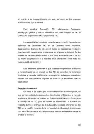 322
en cuanto a su desenvolvimiento de aula, así como en los procesos
administrativos con la entidad.
Esto significa: Formación TIC, relacionando Pedagogía,
Andragogía, gestión y cultura informática, así como integrar las TIC al
Curriculum, capacitar en TIC y capacitar vía TIC.
Las necesidades formativas en este nuevo contexto, demandan de
definición de Estándares TIC en los Docentes como respuesta,
destacándose diversos de ellos en el mundo de respetables resultados
(que han sido mencionados previamente en el presente trabajo). De los
mismos se ha considerado en una buena parte a los de la UNESCO, por
su mayor adaptabilidad a la realidad local, atendiendo sobre todo las
mejoras del Estándar 2011.
Este escenario contribuye a que se respalden principios didácticos
y metodológicos en el empleo de las TIC, se considere la dimensión
disciplinar y curricular del Docente, se despierten, actualicen, potencien e
innoven sus competencias digitales en base a los estándares que se
establezcan.
Experiencia personal
En base a los datos que se han obtenido en la investigación, en
que se han contactado Autoridades, Maestrantes y Docentes, la mayoría
sostiene la necesidad de diseñar un Programa de Educación Continua en
el Manejo de las TIC para el Instituto de Post-Grado la Facultad de
Filosofía, Letras y Ciencias de la Educación, orientado al manejo de las
TIC en la gestión docente de la Universidad de Guayaquil, favoreciendo
con ello a los procesos educativos en sus distintos estamentos en que la
entidad lo requiere.
 