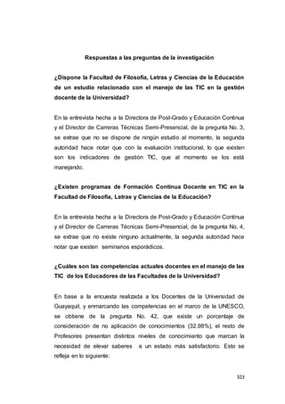 323
Respuestas a las preguntas de la investigación
¿Dispone la Facultad de Filosofía, Letras y Ciencias de la Educación
de un estudio relacionado con el manejo de las TIC en la gestión
docente de la Universidad?
En la entrevista hecha a la Directora de Post-Grado y Educación Continua
y el Director de Carreras Técnicas Semi-Presencial, de la pregunta No. 3,
se extrae que no se dispone de ningún estudio al momento, la segunda
autoridad hace notar que con la evaluación institucional, lo que existen
son los indicadores de gestión TIC, que al momento se los está
manejando.
¿Existen programas de Formación Continua Docente en TIC en la
Facultad de Filosofía, Letras y Ciencias de la Educación?
En la entrevista hecha a la Directora de Post-Grado y Educación Continua
y el Director de Carreras Técnicas Semi-Presencial, de la pregunta No. 4,
se extrae que no existe ninguno actualmente, la segunda autoridad hace
notar que existen seminarios esporádicos.
¿Cuáles son las competencias actuales docentes en el manejo de las
TIC de los Educadores de las Facultades de la Universidad?
En base a la encuesta realizada a los Docentes de la Universidad de
Guayaquil, y enmarcando las competencias en el marco de la UNESCO,
se obtiene de la pregunta No. 42, que existe un porcentaje de
consideración de no aplicación de conocimientos (32.98%), el resto de
Profesores presentan distintos niveles de conocimiento que marcan la
necesidad de elevar saberes a un estado más satisfactorio. Esto se
refleja en lo siguiente:
 