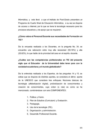325
Informática, y esto llevó a que el Instituto de Post-Grado presentara un
Programa de Cuarto Nivel de Educación Informática, a su vez se dispone
de acceso a Internet, por lo que se tiene la tecnología necesaria para los
procesos educativos y de apoyo que se requieren.
¿Cómo valora el Personal Docente sus necesidades de Formación en
TIC?
De la encuesta realizada a los Docentes, en la pregunta No. 34, se
encuentra una valoración entre muy alta necesidad (59.18%) y alta
(30.62%), lo que habla de la prioridad del caso en el espíritu docente.
¿Cuáles son las competencias profesionales en TIC del presente
siglo que el Educador de la Universidad debe tener para con la
sociedad ecuatoriana y el mundo globalizado?
De la entrevista realizada a los Expertos, de las preguntas 14 y 15, se
extrae que se dispone de distintos aportes, se considera el último aporte
de la UNESCO que considera tres enfoques: Nociones básicas de
tecnología (alfabetización digital), profundización de conocimientos y
creación de conocimientos, cuyo orden (o ruta) es como se ha
mencionado, combinándose con seis COMPONENTES:
1. Política y Visión.
2. Plan de Estudios (Curriculum) y Evaluación.
3. Pedagogía.
4. Uso de la tecnología (TIC).
5. Organización y administración.
6. Desarrollo Profesional Docente.
 