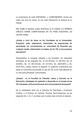 326
La combinación de estos ENFOQUES y COMPONENTES forman una
matriz que sirve de marco, en que cada intersección se dispone de un
módulo.
Más detalle al respecto, puede observarse en el Capítulo II en NORMAS
UNESCO SOBRE COMPETENCIAS EN TIC PARA DOCENTES, del
presente trabajo.
¿Existe a nivel de áreas en las Facultades de la Universidad,
Proyectos entre asignaturas, intercambio de experiencias de
aprendizaje y/o conocimientos en comunidad de Docentes por
cualquier medio, relacionados al empleo de las TIC en los procesos
educativos?
Observándose la encuesta realizada a los Docentes, las respuestas
afirmativas de las preguntas No. 19 (55.10%),No. 21 (58.16%), No. 22
(54.08%), No. 23 (56.12%),No. 25 (51.03%), No. 26(43.88%) y No.
27(37.76%), existen indicios al respecto, no pudiendo considerarse que
exista un movimiento pronunciado en que las TIC se les esté utilizando en
un nivel para profundizar conocimientos.
¿Existen en la Facultad de Filosofía, Letras y Ciencias de la
Educación, estrategias de captación y desarrollo en el manejo de las
TIC orientadas al Personal Docente de la Universidad de Guayaquil?
De lo manifestado tanto por la Directora de Post-Grado y Educación
Continua y el Director de Carreras Técnicas Semi-Presencial, de las
preguntas No. 3, 4 y 7, se extrae que no existe nada concreto al respecto.
 