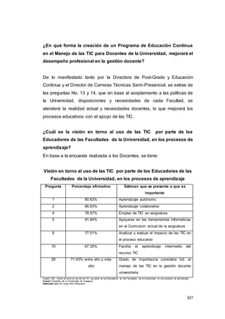 327
¿En qué forma la creación de un Programa de Educación Continua
en el Manejo de las TIC para Docentes de la Universidad, mejorará el
desempeño profesional en la gestión docente?
De lo manifestado tanto por la Directora de Post-Grado y Educación
Continua y el Director de Carreras Técnicas Semi-Presencial, se extrae de
las preguntas No. 13 y 14, que en base al acoplamiento a las políticas de
la Universidad, disposiciones y necesidades de cada Facultad, se
atenderá la realidad actual y necesidades docentes, lo que mejorará los
procesos educativos con el apoyo de las TIC.
¿Cuál es la visión en torno al uso de las TIC por parte de los
Educadores de las Facultades de la Universidad, en los procesos de
aprendizaje?
En base a la encuesta realizada a los Docentes, se tiene:
Visión en torno al uso de las TIC por parte de los Educadores de las
Facultades de la Universidad, en los procesos de aprendizaje
Pregunta Porcentaje afirmativo Estiman que se presenta o que es
importante
1 80.63% Aprendizaje autónomo
2 86.63% Aprendizaje colaborativo
4 78.57% Empleo de TIC en asignatura
5 91.84% Apoyarse en las herramientas informáticas
en el Curriculum actual de la asignatura
8 77.51% Analizar y evaluar el impacto de las TIC en
el proceso educativo
10 67.35% Facilita el aprendizaje intermedio del
recurso TIC
28 71.43% entre alto y más
alto
Grado de importancia considera Ud. al
manejo de las TIC en la gestión docente
universitaria
Cuadro 109 : Visión en torno al uso de las TIC por parte de los Educadores de las Facultades de la Universidad, en los procesos de apr endizaje
Fuente: Docentes de la Universidad de Guayaquil.
Elaborado por:LSI Jorge Vera Mosquera.
 