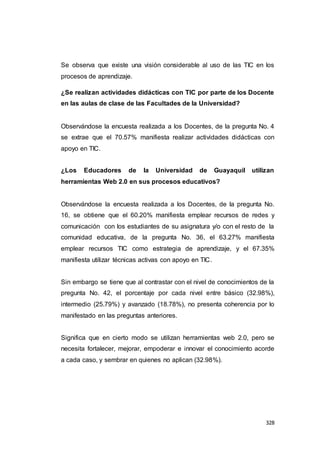 328
Se observa que existe una visión considerable al uso de las TIC en los
procesos de aprendizaje.
¿Se realizan actividades didácticas con TIC por parte de los Docente
en las aulas de clase de las Facultades de la Universidad?
Observándose la encuesta realizada a los Docentes, de la pregunta No. 4
se extrae que el 70.57% manifiesta realizar actividades didácticas con
apoyo en TIC.
¿Los Educadores de la Universidad de Guayaquil utilizan
herramientas Web 2.0 en sus procesos educativos?
Observándose la encuesta realizada a los Docentes, de la pregunta No.
16, se obtiene que el 60.20% manifiesta emplear recursos de redes y
comunicación con los estudiantes de su asignatura y/o con el resto de la
comunidad educativa, de la pregunta No. 36, el 63.27% manifiesta
emplear recursos TIC como estrategia de aprendizaje, y el 67.35%
manifiesta utilizar técnicas activas con apoyo en TIC.
Sin embargo se tiene que al contrastar con el nivel de conocimientos de la
pregunta No. 42, el porcentaje por cada nivel entre básico (32.98%),
intermedio (25.79%) y avanzado (18.78%), no presenta coherencia por lo
manifestado en las preguntas anteriores.
Significa que en cierto modo se utilizan herramientas web 2.0, pero se
necesita fortalecer, mejorar, empoderar e innovar el conocimiento acorde
a cada caso, y sembrar en quienes no aplican (32.98%).
 