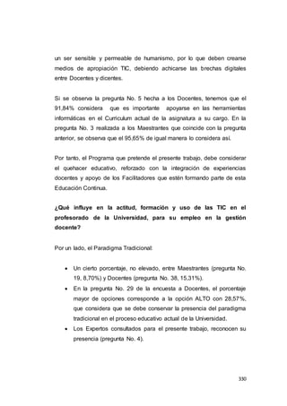 330
un ser sensible y permeable de humanismo, por lo que deben crearse
medios de apropiación TIC, debiendo achicarse las brechas digitales
entre Docentes y dicentes.
Si se observa la pregunta No. 5 hecha a los Docentes, tenemos que el
91,84% considera que es importante apoyarse en las herramientas
informáticas en el Curriculum actual de la asignatura a su cargo. En la
pregunta No. 3 realizada a los Maestrantes que coincide con la pregunta
anterior, se observa que el 95,65% de igual manera lo considera así.
Por tanto, el Programa que pretende el presente trabajo, debe considerar
el quehacer educativo, reforzado con la integración de experiencias
docentes y apoyo de los Facilitadores que estén formando parte de esta
Educación Continua.
¿Qué influye en la actitud, formación y uso de las TIC en el
profesorado de la Universidad, para su empleo en la gestión
docente?
Por un lado, el Paradigma Tradicional:
 Un cierto porcentaje, no elevado, entre Maestrantes (pregunta No.
19, 8,70%) y Docentes (pregunta No. 38, 15,31%).
 En la pregunta No. 29 de la encuesta a Docentes, el porcentaje
mayor de opciones corresponde a la opción ALTO con 28,57%,
que considera que se debe conservar la presencia del paradigma
tradicional en el proceso educativo actual de la Universidad.
 Los Expertos consultados para el presente trabajo, reconocen su
presencia (pregunta No. 4).
 