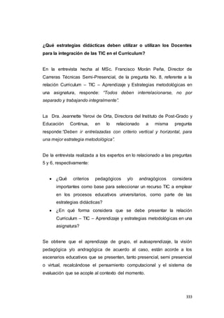 333
¿Qué estrategias didácticas deben utilizar o utilizan los Docentes
para la integración de las TIC en el Curriculum?
En la entrevista hecha al MSc. Francisco Morán Peña, Director de
Carreras Técnicas Semi-Presencial, de la pregunta No. 8, referente a la
relación Curriculum – TIC – Aprendizaje y Estrategias metodológicas en
una asignatura, responde: “Todos deben interrelacionarse, no por
separado y trabajando integralmente”.
La Dra. Jeannette Yerovi de Orta, Directora del Instituto de Post-Grado y
Educación Continua, en lo relacionado a misma pregunta
responde:“Deben ir entrelazadas con criterio vertical y horizontal, para
una mejor estrategia metodológica”.
De la entrevista realizada a los expertos en lo relacionado a las preguntas
5 y 6, respectivamente:
 ¿Qué criterios pedagógicos y/o andragógicos considera
importantes como base para seleccionar un recurso TIC a emplear
en los procesos educativos universitarios, como parte de las
estrategias didácticas?
 ¿En qué forma considera que se debe presentar la relación
Curriculum – TIC – Aprendizaje y estrategias metodológicas en una
asignatura?
Se obtiene que el aprendizaje de grupo, el autoaprendizaje, la visión
pedagógica y/o andragógica de acuerdo al caso, están acorde a los
escenarios educativos que se presenten, tanto presencial, semi presencial
o virtual, recalcándose el pensamiento computacional y el sistema de
evaluación que se acople al contexto del momento.
 