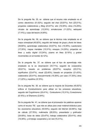 335
De la pregunta No. 35, se obtiene que el recurso más empleado es el
correo electrónico (51,02%), seguido del chat (33,67%), foro (25,51%),
proyectos colaborativos y Blog (23,47%), wiki (19,39%), otros (14,29%),
círculos de aprendizaje (12,24%), simulaciones (11,22%), webquest
(7,14%) y caza del tesoro (4,08%).
De la pregunta No. 36, se obtiene que la técnica más empleada es el
mapa conceptual (45,92%), seguido del trabajo de grupo y lluvia de ideas
(39,80%), aprendizaje colaborativo (33,67%), foro (19,39%), cuestionario
(17,35%), mapas mentales (15,31%), ensayos (14,29%), proyectos en
línea y audio digital (12,24%), pizarra en línea (8,16%), y grabar
movimientos en el monitor (6,12%).
De la pregunta No. 37, se obtiene que el tipo de aprendizaje más
empleado es la es observación (35,71%), seguido de cooperativo
(30,61%), basado en problemas (28,57%), receptivo (25,51%),
significativo (23,47%), visual (22,45%), basado en proyectos (21,43%),
colaborativo (20,41%), descubrimiento (19,39%), por caso (17,35%), otros
(11,22%) y repetitivo (8,16%).
De la pregunta No. 38, se obtiene que la mayoría de Docentes (45,92%)
enfoca el Constructivismo para utilizar en los procesos educativos,
seguido del Cognitivismo (20,41%), Conductismo (15,31%), Conectivismo
(8,16%) y el Sharismo (2,04%).
De la pregunta No. 41, se obtiene que el procesador de palabras aparece
como el recurso TIC que más se utiliza para crear material didáctico para
los escenarios educativos (50,00%), seguido del Internet (42,86%), hoja
de cálculo (37,76%), multimedia (26,53%), presentador y graficador
(24,49%), base de datos (23,47%), trabajo colaborativo (20,41%), otros
(19,39%), y el trabajo cooperativo y en red (15,31%).
 
