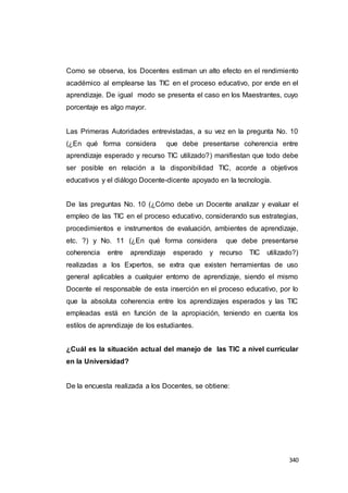 340
Como se observa, los Docentes estiman un alto efecto en el rendimiento
académico al emplearse las TIC en el proceso educativo, por ende en el
aprendizaje. De igual modo se presenta el caso en los Maestrantes, cuyo
porcentaje es algo mayor.
Las Primeras Autoridades entrevistadas, a su vez en la pregunta No. 10
(¿En qué forma considera que debe presentarse coherencia entre
aprendizaje esperado y recurso TIC utilizado?) manifiestan que todo debe
ser posible en relación a la disponibilidad TIC, acorde a objetivos
educativos y el diálogo Docente-dicente apoyado en la tecnología.
De las preguntas No. 10 (¿Cómo debe un Docente analizar y evaluar el
empleo de las TIC en el proceso educativo, considerando sus estrategias,
procedimientos e instrumentos de evaluación, ambientes de aprendizaje,
etc. ?) y No. 11 (¿En qué forma considera que debe presentarse
coherencia entre aprendizaje esperado y recurso TIC utilizado?)
realizadas a los Expertos, se extra que existen herramientas de uso
general aplicables a cualquier entorno de aprendizaje, siendo el mismo
Docente el responsable de esta inserción en el proceso educativo, por lo
que la absoluta coherencia entre los aprendizajes esperados y las TIC
empleadas está en función de la apropiación, teniendo en cuenta los
estilos de aprendizaje de los estudiantes.
¿Cuál es la situación actual del manejo de las TIC a nivel curricular
en la Universidad?
De la encuesta realizada a los Docentes, se obtiene:
 