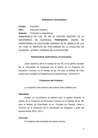 9
Delimitación del problema
Campo: Educativo.
Área: Educación Superior.
Aspecto: Formación y capacitación.
Tema:MANEJO DE LAS TIC EN LA GESTIÓN DOCENTE DE LA
UNIVERSIDAD DE GUAYAQUIL. PROPUESTA: DISEÑO DE
UNPROGRAMA DE EDUCACIÓN CONTINUA EN EL MANEJO DE LAS
TIC PARA EL INSTITUTO DE POST-GRADO DE LA FACULTAD DE
FILOSOFÍA, LETRAS Y CIENCIAS DE LA EDUCACIÓN.
Planteamiento del Problema o Formulación
¿Qué incidencia tiene el manejo de las TIC en la gestión docente
de la Universidad de Guayaquil con el diseño de un Programa de
Educación Continua en el manejo de las TIC para el Instituto de Post-
Grado de la Facultad de Filosofía para el periodo lectivo 2012-2013?
Evaluación del Problema
Los aspectos más notorios para evaluar este problema son:
Delimitado:
Porque en el problema se plantea para la gestión docente, el
diseño de un Programa de Educación Continua en el Manejo de las TIC
para el Instituto de Post-Grado de la Facultad de Filosofía, Letras y
Ciencias de la Educación de la Universidad de Guayaquil, a partir del
periodo lectivo 2012– 2013.
Concreto:
El problema está redactado de manera directa.
 