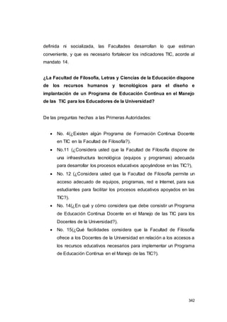 342
definida ni socializada, las Facultades desarrollan lo que estiman
conveniente, y que es necesario fortalecer los indicadores TIC, acorde al
mandato 14.
¿La Facultad de Filosofía, Letras y Ciencias de la Educación dispone
de los recursos humanos y tecnológicos para el diseño e
implantación de un Programa de Educación Continua en el Manejo
de las TIC para los Educadores de la Universidad?
De las preguntas hechas a las Primeras Autoridades:
 No. 4(¿Existen algún Programa de Formación Continua Docente
en TIC en la Facultad de Filosofía?).
 No.11 (¿Considera usted que la Facultad de Filosofía dispone de
una infraestructura tecnológica (equipos y programas) adecuada
para desarrollar los procesos educativos apoyándose en las TIC?),
 No. 12 (¿Considera usted que la Facultad de Filosofía permite un
acceso adecuado de equipos, programas, red e Internet, para sus
estudiantes para facilitar los procesos educativos apoyados en las
TIC?).
 No. 14(¿En qué y cómo considera que debe consistir un Programa
de Educación Continua Docente en el Manejo de las TIC para los
Docentes de la Universidad?).
 No. 15(¿Qué facilidades considera que la Facultad de Filosofía
ofrece a los Docentes de la Universidad en relación a los accesos a
los recursos educativos necesarios para implementar un Programa
de Educación Continua en el Manejo de las TIC?).
 