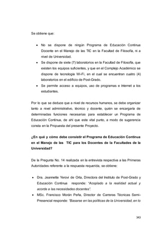 343
Se obtiene que:
 No se dispone de ningún Programa de Educación Continua
Docente en el Manejo de las TIC en la Facultad de Filosofía, ni a
nivel de Universidad.
 Se dispone de siete (7) laboratorios en la Facultad de Filosofía, que
existen los equipos suficientes, y que en el Complejo Académico se
dispone de tecnología Wi-Fi, en el cual se encuentran cuatro (4)
laboratorios en el edificio de Post-Grado.
 Se permite acceso a equipos, uso de programas e Internet a los
estudiantes.
Por lo que se deduce que a nivel de recursos humanos, se debe organizar
tanto a nivel administrativo, técnico y docente, quién se encargaría de
determinadas funciones necesarias para establecer un Programa de
Educación Continua, de ahí que este vital punto, a modo de sugerencia
consta en la Propuesta del presente Proyecto.
¿En qué y cómo debe consistir el Programa de Educación Continua
en el Manejo de las TIC para los Docentes de la Facultades de la
Universidad?
De la Pregunta No. 14 realizada en la entrevista respectiva a las Primeras
Autoridades referente a la respuesta requerida, se obtiene:
 Dra. Jeannette Yerovi de Orta, Directora del Instituto de Post-Grado y
Educación Continua responde: “Acoplado a la realidad actual y
acorde a las necesidades docentes”.
 MSc. Francisco Morán Peña, Director de Carreras Técnicas Semi-
Presencial responde: “Basarse en las políticas de la Universidad, en lo
 
