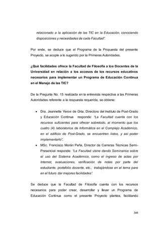 344
relacionado a la aplicación de las TIC en la Educación, conociendo
disposiciones y necesidades de cada Facultad”.
Por ende, se deduce que el Programa de la Propuesta del presente
Proyecto, se acople a lo sugerido por la Primeras Autoridades.
¿Qué facilidades ofrece la Facultad de Filosofía a los Docentes de la
Universidad en relación a los accesos de los recursos educativos
necesarios para implementar un Programa de Educación Continua
en el Manejo de las TIC?
De la Pregunta No. 15 realizada en la entrevista respectiva a las Primeras
Autoridades referente a la respuesta requerida, se obtiene:
 Dra. Jeannette Yerovi de Orta, Directora del Instituto de Post-Grado
y Educación Continua responde: “La Facultad cuenta con los
recursos suficientes para ofrecer sobretodo, al momento que los
cuatro (4) laboratorios de Informática en el Complejo Académico,
en el edificio de Post-Grado, se encuentren listos, y así poder
implementarlo”.
 MSc. Francisco Morán Peña, Director de Carreras Técnicas Semi-
Presencial responde: “La Facultad viene dando Seminarios sobre
el uso del Sistema Académico, como el ingreso de actas por
Internet, evaluaciones, verificación de notas por parte del
estudiante, portafolio docente, etc., trabajándose en el tema para
en el futuro dar mejores facilidades”.
Se deduce que la Facultad de Filosofía cuenta con los recursos
necesarios para poder crear, desarrollar y llevar un Programa de
Educación Continua como el presente Proyecto plantea, facilitando
 
