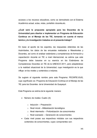 345
accesos a los recursos educativos, como se demostrado con el Sistema
Académico actual, actas, notas, portafolio docente,etc.
¿Cuál será la propuesta apropiada para los Docentes de la
Universidad para diseñar e implementar un Programa de Educación
Continua en el Manejo de las TIC, tomando en cuenta el marco
teórico y la investigación tratados en el presente trabajo?
En base al aporte de los expertos, las respuestas obtenidas de las
Autoridades, los datos de las encuestas realizadas a Maestrantes y
Docentes, así como el analizar estándares y competencias de formación y
capacitación docente en TIC a nivel internacional, se estima que este
Programa debe basarse en su esencia en los Estándares de
Competencias Docentes en TIC de la UNESCO 2011, pero adaptándose
a la realidad situacional de la Universidad, cuya investigación es la que
influye en los niveles y contenidos a incluirse.
Se sugiere el siguiente nombre para este Programa: PECMTIC-DUG,
cuyo significado es: Programa de Educación Continua en el Manejo de las
TIC para los Docentes de la Universidad de Guayaquil.
Este Programa se estima de la siguiente manera:
 Número de niveles: Cuatro (4):
o Inducción – Preparación
o Nivel inicial – Alfabetización tecnológica
o Nivel intermedio – Profundización de conocimientos
o Nivel avanzado – Generación de conocimientos
 Cada nivel posee sus respectivos módulos con sus respectivos
contenidos de conocimientos, cuyos componentes son:
 