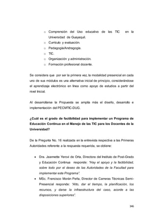 346
o Comprensión del Uso educativo de las TIC en la
Universidad de Guayaquil.
o Currículo y evaluación.
o Pedagogía/Andragogía.
o TIC.
o Organización y administración.
o Formación profesional docente.
Se considera que por ser la primera vez, la modalidad presencial en cada
uno de sus módulos es una alternativa inicial de principio, considerándose
el aprendizaje electrónico en línea como apoyo de estudios a partir del
nivel Inicial.
Al desarrollarse la Propuesta se amplía más el diseño, desarrollo e
implementación del PECMTIC-DUG.
¿Cuál es el grado de factibilidad para implementar un Programa de
Educación Continua en el Manejo de las TIC para los Docentes de la
Universidad?
De la Pregunta No. 16 realizada en la entrevista respectiva a las Primeras
Autoridades referente a la respuesta requerida, se obtiene:
 Dra. Jeannette Yerovi de Orta, Directora del Instituto de Post-Grado
y Educación Continua responde: “Hay el apoyo y la factibilidad,
sobre todo por el deseo de las Autoridades de la Facultad para
implementar este Programa”.
 MSc. Francisco Morán Peña, Director de Carreras Técnicas Semi-
Presencial responde: “Alto, dar el tiempo, la planificación, los
recursos, y darse la infraestructura del caso, acorde a las
disposiciones superiores”.
 