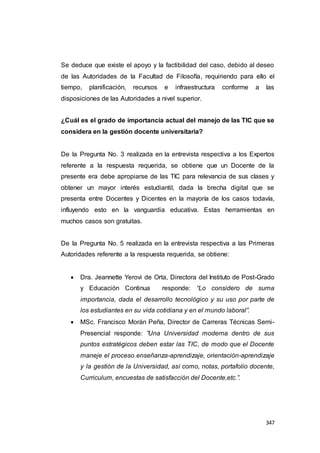 347
Se deduce que existe el apoyo y la factibilidad del caso, debido al deseo
de las Autoridades de la Facultad de Filosofía, requiriendo para ello el
tiempo, planificación, recursos e infraestructura conforme a las
disposiciones de las Autoridades a nivel superior.
¿Cuál es el grado de importancia actual del manejo de las TIC que se
considera en la gestión docente universitaria?
De la Pregunta No. 3 realizada en la entrevista respectiva a los Expertos
referente a la respuesta requerida, se obtiene que un Docente de la
presente era debe apropiarse de las TIC para relevancia de sus clases y
obtener un mayor interés estudiantil, dada la brecha digital que se
presenta entre Docentes y Dicentes en la mayoría de los casos todavía,
influyendo esto en la vanguardia educativa. Estas herramientas en
muchos casos son gratuitas.
De la Pregunta No. 5 realizada en la entrevista respectiva a las Primeras
Autoridades referente a la respuesta requerida, se obtiene:
 Dra. Jeannette Yerovi de Orta, Directora del Instituto de Post-Grado
y Educación Continua responde: “Lo considero de suma
importancia, dada el desarrollo tecnológico y su uso por parte de
los estudiantes en su vida cotidiana y en el mundo laboral”.
 MSc. Francisco Morán Peña, Director de Carreras Técnicas Semi-
Presencial responde: ”Una Universidad moderna dentro de sus
puntos estratégicos deben estar las TIC, de modo que el Docente
maneje el proceso enseñanza-aprendizaje, orientación-aprendizaje
y la gestión de la Universidad, así como, notas, portafolio docente,
Curriculum, encuestas de satisfacción del Docente,etc.”.
 