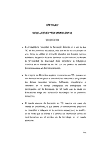 351
CAPÍTULO V
CONCLUSIONES Y RECOMENDACIONES
Conclusiones
 Es ineludible la necesidad de formación docente en el uso de las
TIC en los procesos educativos, más aun en la era actual que se
vive, donde su utilidad en el mundo educativo por diversos motivos
sobretodo de gestión docente, demanda su aplicabilidad, por lo que
la Universidad de Guayaquil debe considerar la Educación
Continua en el manejo de las TIC con una política de asesoría
tecnopedagógica y/o tecnoandragógica.
 La mayoría de Docentes requiere preparación en TIC, quienes se
han formado en un grado u otro en forma autodidacta al igual que
los demás, necesitan formarse, fortificarse, empoderarse e
innovarse en el campo pedagógico y/o andragógico en
combinación con la tecnología, de tal modo que la planta de
Educadores tenga una apropiación tecnológica en los procesos
educativos.
 El interés docente de formación en TIC muestra una curva de
interés en crecimiento, lo que denota un convencimiento propio de
su necesidad e influencia en los procesos educativos y su gestión,
de tal modo que se atiende a la carencia de información como a la
desinformación en el empleo de la tecnología en el mundo
educativo.
 