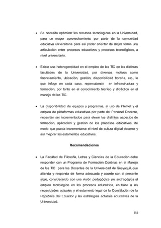 352
 Se necesita optimizar los recursos tecnológicos en la Universidad,
para un mayor aprovechamiento por parte de la comunidad
educativa universitaria para así poder orientar de mejor forma una
articulación entre procesos educativos y procesos tecnológicos, a
nivel universitario.
 Existe una heterogeneidad en el empleo de las TIC en las distintas
facultades de la Universidad, por diversos motivos como
financiamiento, ubicación, gestión, disponibilidad horaria, etc., lo
que influye en cada caso, repercutiendo en infraestructura y
formación, por tanto en el conocimiento técnico y didáctico en el
manejo de las TIC.
 La disponibilidad de equipos y programas, el uso de Internet y el
empleo de plataformas educativas por parte del Personal Docente,
necesitan ser incrementados para elevar los distintos aspectos de
formación, aplicación y gestión de los procesos educativos, de
modo que pueda incrementarse el nivel de cultura digital docente y
así mejorar los estamentos educativos.
Recomendaciones
 La Facultad de Filosofía, Letras y Ciencias de la Educación debe
responder con un Programa de Formación Continua en el Manejo
de las TIC para los Docentes de la Universidad de Guayaquil, que
atienda y responda de forma adecuada y acorde con el presente
siglo, considerando con una visión pedagógica y/o andragógica el
empleo tecnológico en los procesos educativos, en base a las
necesidades actuales y el estamento legal de la Constitución de la
República del Ecuador y las estrategias actuales educativas de la
Universidad.
 