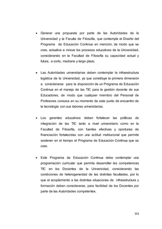 353
 Generar una propuesta por parte de las Autoridades de la
Universidad y la Faculta de Filosofía, que contemple el Diseño del
Programa de Educación Continua en mención, de modo que se
cree, actualice e innove los procesos educativos de la Universidad,
considerando en la Facultad de Filosofía su capacidad actual y
futura, a corto, mediano y largo plazo.
 Las Autoridades universitarias deben contemplar la infraestructura
logística de la Universidad, ya que constituye la primera dimensión
a considerarse para la disposición de un Programa de Educación
Continua en el manejo de las TIC para la gestión docente de sus
Educadores, de modo que cualquier miembro del Personal de
Profesores conozca en su momento de este punto de encuentro de
la tecnología con sus labores universitarias.
 Los gerentes educativos deben fortalecer las políticas de
integración de las TIC tanto a nivel universitario como en la
Facultad de Filosofía, con fuentes efectivas y oportunas de
financiación fortalecidas con una actitud institucional que permite
sostener en el tiempo el Programa de Educación Continua que se
cree.
 Este Programa de Educación Continua debe contemplar una
programación curricular que permita desarrollar las competencias
TIC en los Docentes de la Universidad, considerando las
condiciones de heterogeneidad de las distintas facultades, por lo
que el acoplamiento a las distintas situaciones de infraestructura y
formación deben considerarse, para facilidad de los Docentes por
parte de las Autoridades competentes.
 