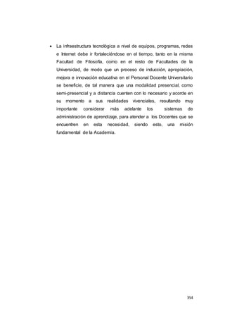 354
 La infraestructura tecnológica a nivel de equipos, programas, redes
e Internet debe ir fortaleciéndose en el tiempo, tanto en la misma
Facultad de Filosofía, como en el resto de Facultades de la
Universidad, de modo que un proceso de inducción, apropiación,
mejora e innovación educativa en el Personal Docente Universitario
se beneficie, de tal manera que una modalidad presencial, como
semi-presencial y a distancia cuenten con lo necesario y acorde en
su momento a sus realidades vivenciales, resultando muy
importante considerar más adelante los sistemas de
administración de aprendizaje, para atender a los Docentes que se
encuentren en esta necesidad, siendo esto, una misión
fundamental de la Academia.
 