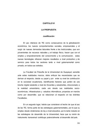 355
CAPITULO VI
LA PROPUESTA
Justificación
El uso intensivo de TIC como consecuencia de la globalización
económica, los nuevos comportamientos sociales, empresariales y el
surgir de nuevas demandas laborales frente a las tradicionales, que son
provenientes de recursos naturales y el trabajo físico, hacen que con el
empleo y empoderamiento del conocimiento y la comunicación, estas
nuevas tecnologías ofrezcan mejores resultados a nivel productivo y de
servicio para todos los sectores tanto a nivel gubernamental como
privado, en todos sus estratos.
La Facultad de Filosofía de la Universidad de Guayaquil, sensible
ante estas realidades macros, debe enfocar las necesidades que se
derivan al respecto, desde su papel y por ende su nivel de contribución
en la sociedad ecuatoriana, identificando factores que parten de una
brecha digital existente a nivel de Docentes y estudiantes, direccionado a
la realidad universitaria, cada uno desde sus realidades socio-
económicas, infraestructura y estudios informáticos, proyectos en marcha
como por desarrollar, que se relacionan al respecto en las distintas
Facultades.
En un segundo lugar, habría que considerar el hecho de que el uso
de las TIC, forma parte de las estrategias gubernamentales, por lo que su
empleo desde dictámenes de ley a nivel educativo, por lo tanto incluido en
las estrategias de desarrollo de la Universidad, hace que su visión de
instrumento transversal contribuya potencialmente al desarrollo del país.
 