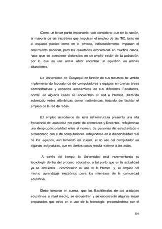 356
Como un tercer punto importante, vale considerar que en la nación,
la mayoría de las iniciativas que impulsan el empleo de las TIC, tanto en
el espacio público como en el privado, indiscutiblemente impulsan el
crecimiento nacional, pero las realidades económicas en muchos casos,
hace que se acreciente distancias en un amplio sector de la población,
por lo que es una ardua labor encontrar un equilibrio en ambas
situaciones.
La Universidad de Guayaquil en función de sus recursos ha venido
implementando laboratorios de computadores y equipos en ciertas áreas
administrativas y espacios académicos en sus diferentes Facultades,
donde en algunos casos se encuentran en red e Internet, utilizando
sobretodo redes alámbricas como inalámbricas, tratando de facilitar el
empleo de la red de redes.
El empleo académico de esta infraestructura presenta una alta
frecuencia de usabilidad por parte de aprendices y Docentes, reflejándose
una desproporcionalidad entre el número de personas del estudiantado y
profesorado con el de computadores, reflejándose en la disponibilidad real
de los equipos, aun tomando en cuenta, el no uso del computador en
algunas asignaturas, que en ciertos casos resulta externo a las aulas.
A través del tiempo, la Universidad está incrementando su
tecnología dentro del proceso educativo, a tal punto que en la actualidad
ya se encuentra incorporando el uso de la Internet y el empleo del
mismo aprendizaje electrónico para los miembros de la comunidad
educativa.
Debe tomarse en cuenta, que los Bachilleratos de las unidades
educativas a nivel medio, se encuentran y se encontrarán algunos mejor
preparados que otros en el uso de la tecnología, presentándose con el
 