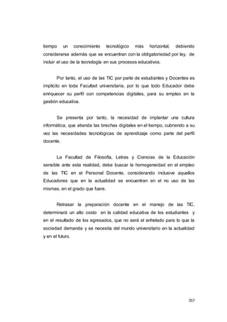 357
tiempo un conocimiento tecnológico más horizontal, debiendo
considerarse además que se encuentran con la obligatoriedad por ley, de
incluir el uso de la tecnología en sus procesos educativos.
Por tanto, el uso de las TIC por parte de estudiantes y Docentes es
implícito en toda Facultad universitaria, por lo que todo Educador debe
enriquecer su perfil con competencias digitales, para su empleo en la
gestión educativa.
Se presenta por tanto, la necesidad de implantar una cultura
informática, que atienda las brechas digitales en el tiempo, cubriendo a su
vez las necesidades tecnológicas de aprendizaje como parte del perfil
docente.
La Facultad de Filosofía, Letras y Ciencias de la Educación
sensible ante esta realidad, debe buscar la homogeneidad en el empleo
de las TIC en el Personal Docente, considerando inclusive aquellos
Educadores que en la actualidad se encuentran en el no uso de las
mismas, en el grado que fuere.
Retrasar la preparación docente en el manejo de las TIC,
determinará un alto costo en la calidad educativa de los estudiantes y
en el resultado de los egresados, que no será el anhelado para lo que la
sociedad demanda y se necesita del mundo universitario en la actualidad
y en el futuro.
 