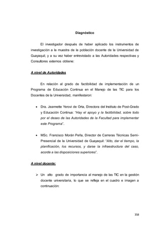 358
Diagnóstico
El investigador después de haber aplicado los instrumentos de
investigación a la muestra de la población docente de la Universidad de
Guayaquil, y a su vez haber entrevistado a las Autoridades respectivas y
Consultores externos obtiene:
A nivel de Autoridades
En relación al grado de factibilidad de implementación de un
Programa de Educación Continua en el Manejo de las TIC para los
Docentes de la Universidad, manifestaron:
 Dra. Jeannette Yerovi de Orta, Directora del Instituto de Post-Grado
y Educación Continua: “Hay el apoyo y la factibilidad, sobre todo
por el deseo de las Autoridades de la Facultad para implementar
este Programa”.
 MSc. Francisco Morán Peña, Director de Carreras Técnicas Semi-
Presencial de la Universidad de Guayaquil: “Alto, dar el tiempo, la
planificación, los recursos, y darse la infraestructura del caso,
acorde a las disposiciones superiores”.
A nivel docente:
 Un alto grado de importancia al manejo de las TIC en la gestión
docente universitaria, lo que se refleja en el cuadro e imagen a
continuación:
 