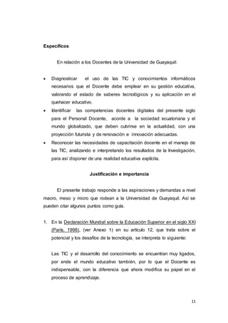 11
Específicos
En relación a los Docentes de la Universidad de Guayaquil:
 Diagnosticar el uso de las TIC y conocimientos informáticos
necesarios que el Docente debe emplear en su gestión educativa,
valorando el estado de saberes tecnológicos y su aplicación en el
quehacer educativo.
 Identificar las competencias docentes digitales del presente siglo
para el Personal Docente, acorde a la sociedad ecuatoriana y el
mundo globalizado, que deben cubrirse en la actualidad, con una
proyección futurista y de renovación e innovación adecuadas.
 Reconocer las necesidades de capacitación docente en el manejo de
las TIC, analizando e interpretando los resultados de la Investigación,
para así disponer de una realidad educativa explícita.
Justificación e importancia
El presente trabajo responde a las aspiraciones y demandas a nivel
macro, meso y micro que rodean a la Universidad de Guayaquil. Así se
pueden citar algunos puntos como guía.
1. En la Declaración Mundial sobre la Educación Superior en el siglo XXI
(París, 1998), (ver Anexo 1) en su artículo 12, que trata sobre el
potencial y los desafíos de la tecnología, se interpreta lo siguiente:
Las TIC y el desarrollo del conocimiento se encuentran muy ligados,
por ende el mundo educativo también, por lo que el Docente es
indispensable, con la diferencia que ahora modifica su papel en el
proceso de aprendizaje.
 