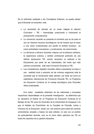 363
De la entrevista realizada a los Consultores Externos, se puede extraer
que el Docente se encuentra ante:
 La necesidad de articular de un modo integral la relación
Curriculum – TIC – Aprendizaje, propiciando e induciendo el
pensamiento computacional.
 La innovación docente se presenta al momento que se de paso al
uso de diversos recursos tecnológicos, de tal manera que en base
a una visión constructivista (sin perder el sentido humano), se
crean actividades innovadores y constructoras de conocimiento.
 La eficiencia y eficacia docentes mejoran con el esfuerzo cotidiano,
la experiencia práctica y sentido profesional partiendo de una
debida apropiación TIC, siendo necesario un estímulo a los
Educadores por parte de las Autoridades, del modo que más
estimen conveniente, ante esta Formación Docente en TIC.
 Las competencias digitales docentes deben presentarse en base a
una realidad local y producto de las mismas exigencias ante la
sociedad que la Universidad debe atender, por tanto así como en
estándares internacional de Formación Docente TIC, un Programa
de Educación Continua en el manejo tecnológico para Docentes
debe contemplarlo.
.
Con estos resultados obtenidos de las entrevistas y encuestas
respectivas desarrolladas en la presente investigación, se determina que
es necesario el diseño de un Programa de Educación Continua en el
Manejo de las TIC para los Docentes de la Universidad de Guayaquil, a lo
que el Instituto de Post-Grado de la Facultad de Filosofía, Letras y
Ciencias de la Educación, asiste con una solución para todas las carreras
universitarias actuales y futuras de esta entidad, no solo con un sentido
de particularidad docente, sino en el cómo debe aplicarse las TIC en
todos los aspectos de su gestión educativa.
 