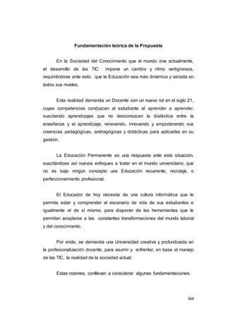 364
Fundamentación teórica de la Propuesta
En la Sociedad del Conocimiento que el mundo vive actualmente,
el desarrollo de las TIC impone un cambio y ritmo vertiginosos,
requiriéndose ante esto, que la Educación sea más dinámica y variada en
todos sus niveles.
Esta realidad demanda un Docente con un nuevo rol en el siglo 21,
cuyas competencias conduzcan al estudiante al aprender a aprender,
suscitando aprendizajes que no desconozcan la dialéctica entre la
enseñanza y el aprendizaje, renovando, innovando y empoderando sus
creencias pedagógicas, andragógicas y didácticas para aplicarlas en su
gestión.
La Educación Permanente es una respuesta ante esta situación,
suscitándose así nuevos enfoques a tratar en el mundo universitario, que
no es bajo ningún concepto una Educación recurrente, reciclaje, o
perfeccionamiento profesional.
El Educador de hoy necesita de una cultura informática que le
permita estar y comprender el escenario de vida de sus estudiantes e
igualmente el de sí mismo, para disponer de las herramientas que le
permitan acoplarse a las constantes transformaciones del mundo laboral
y del conocimiento.
Por ende, se demanda una Universidad creativa y profundizada en
la profesionalización docente, para asumir y enfrentar, en base al manejo
de las TIC, la realidad de la sociedad actual.
Estas razones, conllevan a considerar algunas fundamentaciones.
 