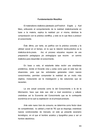 365
Fundamentación filosófica
El materialismo dialéctico planteado porFriedrich Engels y Karl
Marx, enfocando el comportamiento de la realidad dialécticamente en
base a la materia, explica la realidad por sí misma, dándose la
comprobación con la práctica científica, y esto es lo que lleva a producir
el conocimiento.
Éste último, por tanto, se justifica con la práctica concreta y la
utilidad social en el tiempo, en la que la relación teoría-práctica es la
dialéctica de la praxis. Así, el proceso educativo requiere de una
preparación pedagógica y/o andragógica que recorre un camino
dialéctico para desarrollar el conocimiento.
En base a esto, el estudiante debe recibir una enseñanza
problémica, donde el Docente crea y actúa como guía en este tipo de
situaciones, para que las actividades generadas creen nuevos
conocimientos, permitan comprender la realidad de un modo más
objetivo, involucrando así la investigación y las soluciones que se
necesitan.
La era actual conocida como la del Conocimiento o la de la
Información, hace que ésta sea vital a nivel económico y cultural,
creándose así la Economía del Conocimiento que es la contraparte
económica en la cual su explotación es el principal producto.
Ante este nuevo bien de consumo, se determina como factor clave
de competitividad, la calidad y nivel de TIC que se disponga, creándose
nuevos condicionantes de mercado, en este ya presente escenario
tecnológico, en el que el hombre acústico y tipográfico pasa a ser un
hombre electrónico.
 
