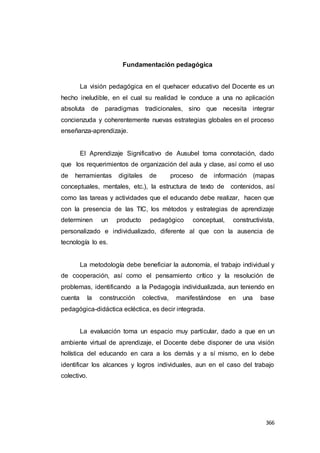 366
Fundamentación pedagógica
La visión pedagógica en el quehacer educativo del Docente es un
hecho ineludible, en el cual su realidad le conduce a una no aplicación
absoluta de paradigmas tradicionales, sino que necesita integrar
concienzuda y coherentemente nuevas estrategias globales en el proceso
enseñanza-aprendizaje.
El Aprendizaje Significativo de Ausubel toma connotación, dado
que los requerimientos de organización del aula y clase, así como el uso
de herramientas digitales de proceso de información (mapas
conceptuales, mentales, etc.), la estructura de texto de contenidos, así
como las tareas y actividades que el educando debe realizar, hacen que
con la presencia de las TIC, los métodos y estrategias de aprendizaje
determinen un producto pedagógico conceptual, constructivista,
personalizado e individualizado, diferente al que con la ausencia de
tecnología lo es.
La metodología debe beneficiar la autonomía, el trabajo individual y
de cooperación, así como el pensamiento crítico y la resolución de
problemas, identificando a la Pedagogía individualizada, aun teniendo en
cuenta la construcción colectiva, manifestándose en una base
pedagógica-didáctica ecléctica, es decir integrada.
La evaluación toma un espacio muy particular, dado a que en un
ambiente virtual de aprendizaje, el Docente debe disponer de una visión
holística del educando en cara a los demás y a sí mismo, en lo debe
identificar los alcances y logros individuales, aun en el caso del trabajo
colectivo.
 