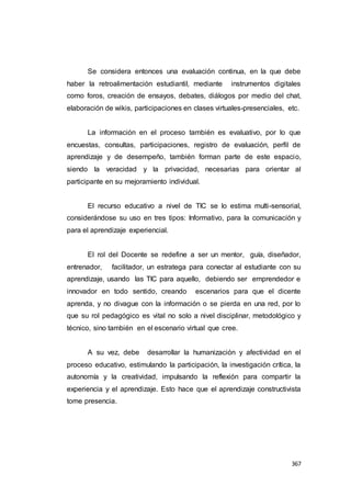 367
Se considera entonces una evaluación continua, en la que debe
haber la retroalimentación estudiantil, mediante instrumentos digitales
como foros, creación de ensayos, debates, diálogos por medio del chat,
elaboración de wikis, participaciones en clases virtuales-presenciales, etc.
La información en el proceso también es evaluativo, por lo que
encuestas, consultas, participaciones, registro de evaluación, perfil de
aprendizaje y de desempeño, también forman parte de este espacio,
siendo la veracidad y la privacidad, necesarias para orientar al
participante en su mejoramiento individual.
El recurso educativo a nivel de TIC se lo estima multi-sensorial,
considerándose su uso en tres tipos: Informativo, para la comunicación y
para el aprendizaje experiencial.
El rol del Docente se redefine a ser un mentor, guía, diseñador,
entrenador, facilitador, un estratega para conectar al estudiante con su
aprendizaje, usando las TIC para aquello, debiendo ser emprendedor e
innovador en todo sentido, creando escenarios para que el dicente
aprenda, y no divague con la información o se pierda en una red, por lo
que su rol pedagógico es vital no solo a nivel disciplinar, metodológico y
técnico, sino también en el escenario virtual que cree.
A su vez, debe desarrollar la humanización y afectividad en el
proceso educativo, estimulando la participación, la investigación crítica, la
autonomía y la creatividad, impulsando la reflexión para compartir la
experiencia y el aprendizaje. Esto hace que el aprendizaje constructivista
tome presencia.
 