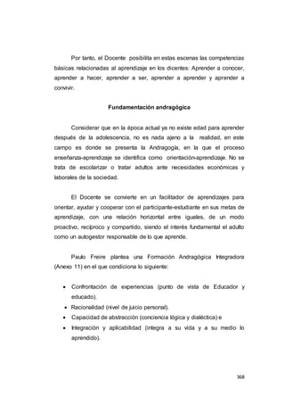 368
Por tanto, el Docente posibilita en estas escenas las competencias
básicas relacionadas al aprendizaje en los dicentes: Aprender a conocer,
aprender a hacer, aprender a ser, aprender a aprender y aprender a
convivir.
Fundamentación andragógica
Considerar que en la época actual ya no existe edad para aprender
después de la adolescencia, no es nada ajeno a la realidad, en este
campo es donde se presenta la Andragogía, en la que el proceso
enseñanza-aprendizaje se identifica como orientación-aprendizaje. No se
trata de escolarizar o tratar adultos ante necesidades económicas y
laborales de la sociedad.
El Docente se convierte en un facilitador de aprendizajes para
orientar, ayudar y cooperar con el participante-estudiante en sus metas de
aprendizaje, con una relación horizontal entre iguales, de un modo
proactivo, recíproco y compartido, siendo el interés fundamental el adulto
como un autogestor responsable de lo que aprende.
Paulo Freire plantea una Formación Andragógica Integradora
(Anexo 11) en el que condiciona lo siguiente:
 Confrontación de experiencias (punto de vista de Educador y
educado).
 Racionalidad (nivel de juicio personal).
 Capacidad de abstracción (conciencia lógica y dialéctica) e
 Integración y aplicabilidad (integra a su vida y a su medio lo
aprendido).
 