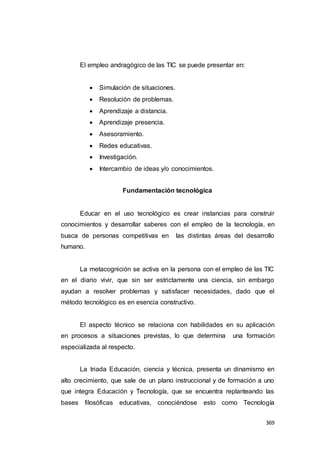 369
El empleo andragógico de las TIC se puede presentar en:
 Simulación de situaciones.
 Resolución de problemas.
 Aprendizaje a distancia.
 Aprendizaje presencia.
 Asesoramiento.
 Redes educativas.
 Investigación.
 Intercambio de ideas y/o conocimientos.
Fundamentación tecnológica
Educar en el uso tecnológico es crear instancias para construir
conocimientos y desarrollar saberes con el empleo de la tecnología, en
busca de personas competitivas en las distintas áreas del desarrollo
humano.
La metacognición se activa en la persona con el empleo de las TIC
en el diario vivir, que sin ser estrictamente una ciencia, sin embargo
ayudan a resolver problemas y satisfacer necesidades, dado que el
método tecnológico es en esencia constructivo.
El aspecto técnico se relaciona con habilidades en su aplicación
en procesos a situaciones previstas, lo que determina una formación
especializada al respecto.
La triada Educación, ciencia y técnica, presenta un dinamismo en
alto crecimiento, que sale de un plano instruccional y de formación a uno
que integra Educación y Tecnología, que se encuentra replanteando las
bases filosóficas educativas, conociéndose esto como Tecnología
 