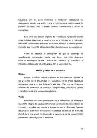 370
Educativa, que es quien contempla la mediación pedagógica y/o
andragógica desde una visión crítica e históricamente socio-cultural del
proceso educativo para cualquier contexto convencional o virtual de
aprendizaje.
Esto crea una relación implícita de “Tecnología Apropiada” acorde
a las distintas situaciones y usuarios que se encuentren en un escenario
educativo, considerando el trabajo situacional, holístico e interdisciplinario,
de modo que responda a las propuestas educativas para su apropiación.
Como se observa, la concepción de que la tecnología es
sencillamente instrumental, queda muy lejos, mas bien determina
espacios estratégicos para la Educación mediada y considera la
mediación pedagógica y/o andragógica con el uso de las TIC.
Misión y visión de la propuesta
Misión
Apoyar, actualizar, mejorar e innovar las competencias digitales de
los Docentes de la Universidad de Guayaquil, en las áreas educativas
pertinentes acorde a una Educación del siglo XXI, con un Programa
continuo de proyección de avanzada, competitividad, innovación, calidad
y beneficio social a la sociedad ecuatoriana.
Visión
Posicionar de forma permanente en la Universidad de Guayaquil,
una oferta integral de Educación Continua que atienda las necesidades de
formación, actualización, mejora e innovación en el Personal Docente
universitario, cubriendo necesidades específicas educativas en el mundo
digital de la era actual, contribuyendo al incremento de la competitividad
profesional y estratégica de la Institución.
 