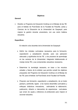 371
Objetivos
General
 Diseñar un Programa de Educación Continua en el Manejo de las TIC
para el Instituto de Post-Grado de la Facultad de Filosofía, Letras y
Ciencias de la Educación de la Universidad de Guayaquil, para
mejorar la gestión docente universitaria, con una visión holística
educativa.
Específicos
En relación a los docentes de la Universidad de Guayaquil:
 Definir los módulos curriculares necesarios para la formación,
capacitación y actualización docente, para una aplicación
adecuada y significativa de las TIC a los procesos de aprendizaje
en las carreras de la Universidad, integrando holísticamente el
manejo de las TIC y sus componentes educativos necesarios.
 Determinar la tecnología necesaria, en base a los recursos
actuales y futuros de la entidad, que permita cumplir los objetivos
propuestos del Programa de Educación Continua en el Manejo de
las TIC para el Instituto de Post-Grado de la Facultad de Filosofía.
 Proponer una formación, capacitación y actualización, de un modo
gradual y pertinente, ligado a los nuevos desarrollos curriculares y
enfoques didácticos innovadores, estimulando la elaboración,
publicación, difusión e intercambio de experiencias curriculares
que sirvan de ayuda y referencia al profesorado para mejorar el
accionar educativo.
 