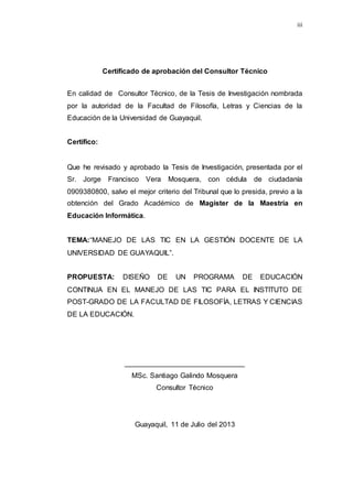 iii
Certificado de aprobación del Consultor Técnico
En calidad de Consultor Técnico, de la Tesis de Investigación nombrada
por la autoridad de la Facultad de Filosofía, Letras y Ciencias de la
Educación de la Universidad de Guayaquil.
Certifico:
Que he revisado y aprobado la Tesis de Investigación, presentada por el
Sr. Jorge Francisco Vera Mosquera, con cédula de ciudadanía
0909380800, salvo el mejor criterio del Tribunal que lo presida, previo a la
obtención del Grado Académico de Magíster de la Maestría en
Educación Informática.
TEMA:“MANEJO DE LAS TIC EN LA GESTIÓN DOCENTE DE LA
UNIVERSIDAD DE GUAYAQUIL”.
PROPUESTA: DISEÑO DE UN PROGRAMA DE EDUCACIÓN
CONTINUA EN EL MANEJO DE LAS TIC PARA EL INSTITUTO DE
POST-GRADO DE LA FACULTAD DE FILOSOFÍA, LETRAS Y CIENCIAS
DE LA EDUCACIÓN.
______________________________
MSc. Santiago Galindo Mosquera
Consultor Técnico
Guayaquil, 11 de Julio del 2013
 