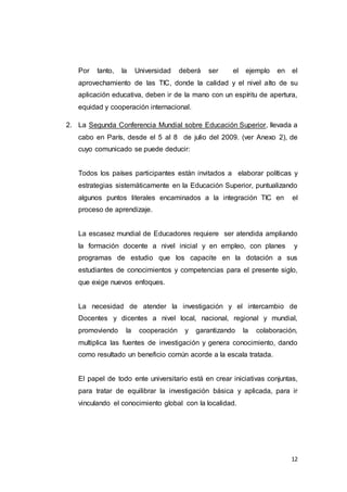 12
Por tanto, la Universidad deberá ser el ejemplo en el
aprovechamiento de las TIC, donde la calidad y el nivel alto de su
aplicación educativa, deben ir de la mano con un espíritu de apertura,
equidad y cooperación internacional.
2. La Segunda Conferencia Mundial sobre Educación Superior, llevada a
cabo en París, desde el 5 al 8 de julio del 2009. (ver Anexo 2), de
cuyo comunicado se puede deducir:
Todos los países participantes están invitados a elaborar políticas y
estrategias sistemáticamente en la Educación Superior, puntualizando
algunos puntos literales encaminados a la integración TIC en el
proceso de aprendizaje.
La escasez mundial de Educadores requiere ser atendida ampliando
la formación docente a nivel inicial y en empleo, con planes y
programas de estudio que los capacite en la dotación a sus
estudiantes de conocimientos y competencias para el presente siglo,
que exige nuevos enfoques.
La necesidad de atender la investigación y el intercambio de
Docentes y dicentes a nivel local, nacional, regional y mundial,
promoviendo la cooperación y garantizando la colaboración,
multiplica las fuentes de investigación y genera conocimiento, dando
como resultado un beneficio común acorde a la escala tratada.
El papel de todo ente universitario está en crear iniciativas conjuntas,
para tratar de equilibrar la investigación básica y aplicada, para ir
vinculando el conocimiento global con la localidad.
 