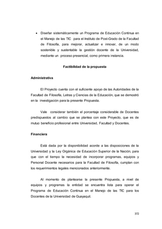 372
 Diseñar sistemáticamente un Programa de Educación Continua en
el Manejo de las TIC para el Instituto de Post-Grado de la Facultad
de Filosofía, para mejorar, actualizar e innovar, de un modo
sostenible y sustentable la gestión docente de la Universidad,
mediante un proceso presencial, como primera instancia.
Factibilidad de la propuesta
Administrativa
El Proyecto cuenta con el suficiente apoyo de las Autoridades de la
Facultad de Filosofía, Letras y Ciencias de la Educación, que se demostró
en la investigación para la presente Propuesta.
Vale considerar también el porcentaje considerable de Docentes
predispuestos al cambio que se plantea con este Proyecto, que es de
mutuo beneficio profesional entre Universidad, Facultad y Docentes.
Financiera
Está dada por la disponibilidad acorde a las disposiciones de la
Universidad y la Ley Orgánica de Educación Superior de la Nación, para
que con el tiempo la necesidad de incorporar programas, equipos y
Personal Docente necesarios para la Facultad de Filosofía, cumplan con
los requerimientos legales mencionados anteriormente.
Al momento de plantearse la presente Propuesta, a nivel de
equipos y programas la entidad se encuentra lista para operar el
Programa de Educación Continua en el Manejo de las TIC para los
Docentes de la Universidad de Guayaquil.
 