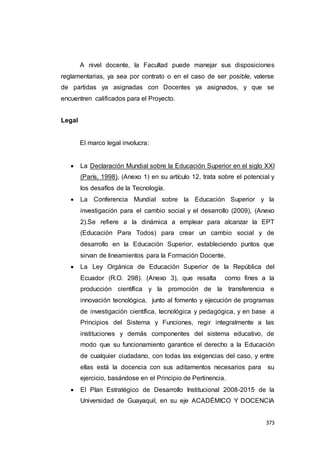 373
A nivel docente, la Facultad puede manejar sus disposiciones
reglamentarias, ya sea por contrato o en el caso de ser posible, valerse
de partidas ya asignadas con Docentes ya asignados, y que se
encuentren calificados para el Proyecto.
Legal
El marco legal involucra:
 La Declaración Mundial sobre la Educación Superior en el siglo XXI
(París, 1998), (Anexo 1) en su artículo 12, trata sobre el potencial y
los desafíos de la Tecnología.
 La Conferencia Mundial sobre la Educación Superior y la
investigación para el cambio social y el desarrollo (2009), (Anexo
2).Se refiere a la dinámica a emplear para alcanzar la EPT
(Educación Para Todos) para crear un cambio social y de
desarrollo en la Educación Superior, estableciendo puntos que
sirvan de lineamientos para la Formación Docente.
 La Ley Orgánica de Educación Superior de la República del
Ecuador (R.O. 298). (Anexo 3), que resalta como fines a la
producción científica y la promoción de la transferencia e
innovación tecnológica, junto al fomento y ejecución de programas
de investigación científica, tecnológica y pedagógica, y en base a
Principios del Sistema y Funciones, regir integralmente a las
instituciones y demás componentes del sistema educativo, de
modo que su funcionamiento garantice el derecho a la Educación
de cualquier ciudadano, con todas las exigencias del caso, y entre
ellas está la docencia con sus aditamentos necesarios para su
ejercicio, basándose en el Principio de Pertinencia.
 El Plan Estratégico de Desarrollo Institucional 2008-2015 de la
Universidad de Guayaquil, en su eje ACADÉMICO Y DOCENCIA
 