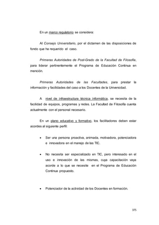 375
En un marco regulatorio se considera:
Al Consejo Universitario, por el dictamen de las disposiciones de
fondo que ha requerido el caso.
Primeras Autoridades de Post-Grado de la Facultad de Filosofía,
para liderar pertinentemente el Programa de Educación Continua en
mención.
Primeras Autoridades de las Facultades, para prestar la
información y facilidades del caso a los Docentes de la Universidad.
A nivel de infraestructura técnica informática, se necesita de la
facilidad de equipos, programas y redes. La Facultad de Filosofía cuenta
actualmente con el personal necesario.
En un plano educativo y formativo, los facilitadores deben estar
acordes al siguiente perfil:
 Ser una persona proactiva, animada, motivadora, potenciadora
e innovadora en el manejo de las TIC.
 No necesita ser especializado en TIC, pero interesado en el
uso e innovación de las mismas, cuya capacitación vaya
acorde a lo que se necesite en el Programa de Educación
Continua propuesto.
 Potenciador de la actividad de los Docentes en formación.
 
