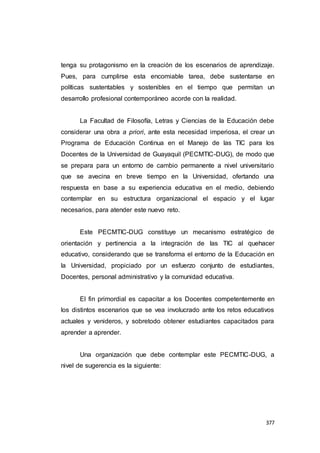 377
tenga su protagonismo en la creación de los escenarios de aprendizaje.
Pues, para cumplirse esta encomiable tarea, debe sustentarse en
políticas sustentables y sostenibles en el tiempo que permitan un
desarrollo profesional contemporáneo acorde con la realidad.
La Facultad de Filosofía, Letras y Ciencias de la Educación debe
considerar una obra a priori, ante esta necesidad imperiosa, el crear un
Programa de Educación Continua en el Manejo de las TIC para los
Docentes de la Universidad de Guayaquil (PECMTIC-DUG), de modo que
se prepara para un entorno de cambio permanente a nivel universitario
que se avecina en breve tiempo en la Universidad, ofertando una
respuesta en base a su experiencia educativa en el medio, debiendo
contemplar en su estructura organizacional el espacio y el lugar
necesarios, para atender este nuevo reto.
Este PECMTIC-DUG constituye un mecanismo estratégico de
orientación y pertinencia a la integración de las TIC al quehacer
educativo, considerando que se transforma el entorno de la Educación en
la Universidad, propiciado por un esfuerzo conjunto de estudiantes,
Docentes, personal administrativo y la comunidad educativa.
El fin primordial es capacitar a los Docentes competentemente en
los distintos escenarios que se vea involucrado ante los retos educativos
actuales y venideros, y sobretodo obtener estudiantes capacitados para
aprender a aprender.
Una organización que debe contemplar este PECMTIC-DUG, a
nivel de sugerencia es la siguiente:
 
