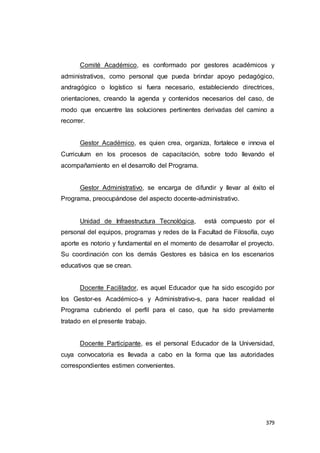 379
Comité Académico, es conformado por gestores académicos y
administrativos, como personal que pueda brindar apoyo pedagógico,
andragógico o logístico si fuera necesario, estableciendo directrices,
orientaciones, creando la agenda y contenidos necesarios del caso, de
modo que encuentre las soluciones pertinentes derivadas del camino a
recorrer.
Gestor Académico, es quien crea, organiza, fortalece e innova el
Curriculum en los procesos de capacitación, sobre todo llevando el
acompañamiento en el desarrollo del Programa.
Gestor Administrativo, se encarga de difundir y llevar al éxito el
Programa, preocupándose del aspecto docente-administrativo.
Unidad de Infraestructura Tecnológica, está compuesto por el
personal del equipos, programas y redes de la Facultad de Filosofía, cuyo
aporte es notorio y fundamental en el momento de desarrollar el proyecto.
Su coordinación con los demás Gestores es básica en los escenarios
educativos que se crean.
Docente Facilitador, es aquel Educador que ha sido escogido por
los Gestor-es Académico-s y Administrativo-s, para hacer realidad el
Programa cubriendo el perfil para el caso, que ha sido previamente
tratado en el presente trabajo.
Docente Participante, es el personal Educador de la Universidad,
cuya convocatoria es llevada a cabo en la forma que las autoridades
correspondientes estimen convenientes.
 