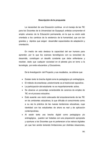 381
Descripción de la propuesta
La necesidad de una Educación continua en el manejo de las TIC
para los Docentes de la Universidad de Guayaquil, enfatiza comprender el
amplio universo de la Educación permanente, en la que su visión está
orientada a los cambios de la existencia de la humanidad, que son tan
grandes y rápidos que exigen desarrollar capacidades de adaptación y
orientación.
En medio de esto destaca la capacidad del ser humano para
aprender, por lo que los avances tecnológicos con su voracidad de
desarrollo, constituyen un desafío constante que debe enfrentarse y
resolver, dado que cualquier sociedad en el planeta gira en torno a la
tecnología, por ende educandos y Educadores.
De la Investigación del Proyecto y sus resultados, se obtiene que:
 Existen tanto la brecha digital como la pedagógica y/o andragógica.
 El método de enseñanza predominante es el tradicional expositivo.
 La participación del estudiante no es mayoritariamente activa.
 Se observa un porcentaje considerable de carencia de empleo de
TIC en el proceso educativo.
 Está ausente una visión adecuada del empoderamiento de las TIC
en los ambientes educativos, lo que dificulta el conocimiento como
a su vez la práctica de las nuevas tendencias educativas, cuya
identidad con los estudiantes de ahora es real y de aplicación
contemporánea.
 Al existir tanto una brecha digital como pedagógica y/o
andragógica, pueden ser tratadas con una preparación apropiada
y oportuna a los Docentes que no pertenecen a los nativos digitales
y/o que han venido teniendo limitaciones por distintas situaciones,
 